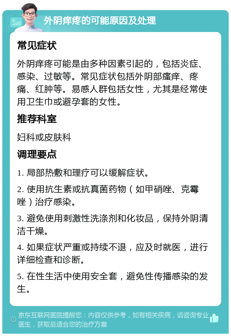 外阴痒疼的可能原因及处理 常见症状 外阴痒疼可能是由多种因素引起的，包括炎症、感染、过敏等。常见症状包括外阴部瘙痒、疼痛、红肿等。易感人群包括女性，尤其是经常使用卫生巾或避孕套的女性。 推荐科室 妇科或皮肤科 调理要点 1. 局部热敷和理疗可以缓解症状。 2. 使用抗生素或抗真菌药物（如甲硝唑、克霉唑）治疗感染。 3. 避免使用刺激性洗涤剂和化妆品，保持外阴清洁干燥。 4. 如果症状严重或持续不退，应及时就医，进行详细检查和诊断。 5. 在性生活中使用安全套，避免性传播感染的发生。