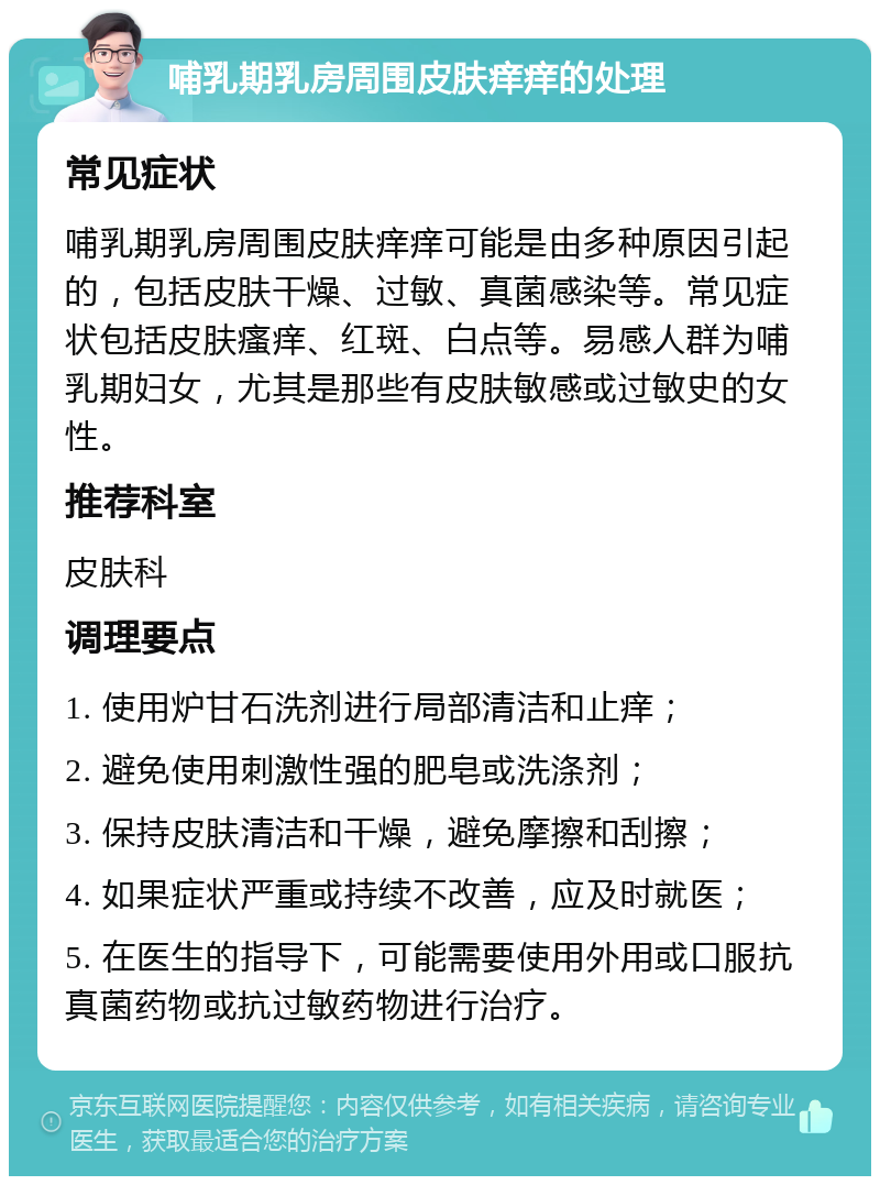 哺乳期乳房周围皮肤痒痒的处理 常见症状 哺乳期乳房周围皮肤痒痒可能是由多种原因引起的，包括皮肤干燥、过敏、真菌感染等。常见症状包括皮肤瘙痒、红斑、白点等。易感人群为哺乳期妇女，尤其是那些有皮肤敏感或过敏史的女性。 推荐科室 皮肤科 调理要点 1. 使用炉甘石洗剂进行局部清洁和止痒； 2. 避免使用刺激性强的肥皂或洗涤剂； 3. 保持皮肤清洁和干燥，避免摩擦和刮擦； 4. 如果症状严重或持续不改善，应及时就医； 5. 在医生的指导下，可能需要使用外用或口服抗真菌药物或抗过敏药物进行治疗。