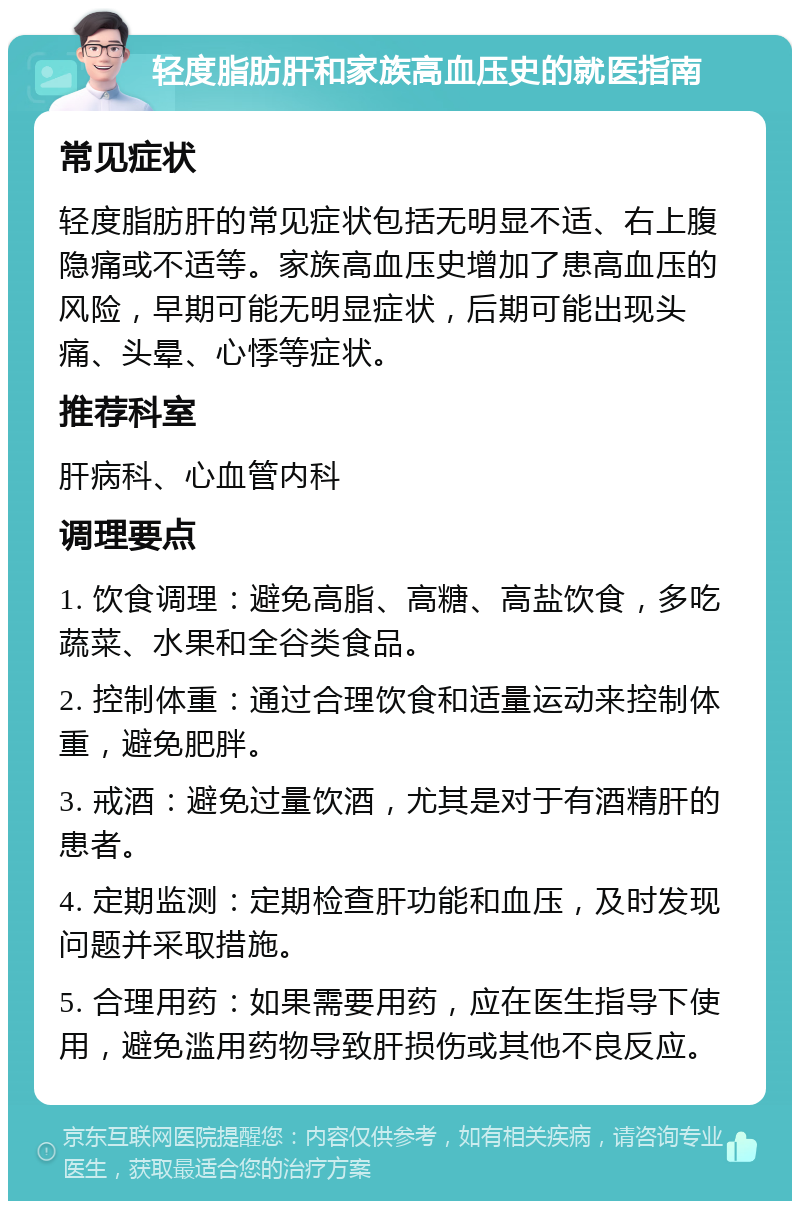 轻度脂肪肝和家族高血压史的就医指南 常见症状 轻度脂肪肝的常见症状包括无明显不适、右上腹隐痛或不适等。家族高血压史增加了患高血压的风险，早期可能无明显症状，后期可能出现头痛、头晕、心悸等症状。 推荐科室 肝病科、心血管内科 调理要点 1. 饮食调理：避免高脂、高糖、高盐饮食，多吃蔬菜、水果和全谷类食品。 2. 控制体重：通过合理饮食和适量运动来控制体重，避免肥胖。 3. 戒酒：避免过量饮酒，尤其是对于有酒精肝的患者。 4. 定期监测：定期检查肝功能和血压，及时发现问题并采取措施。 5. 合理用药：如果需要用药，应在医生指导下使用，避免滥用药物导致肝损伤或其他不良反应。