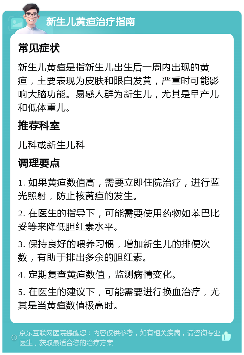 新生儿黄疸治疗指南 常见症状 新生儿黄疸是指新生儿出生后一周内出现的黄疸，主要表现为皮肤和眼白发黄，严重时可能影响大脑功能。易感人群为新生儿，尤其是早产儿和低体重儿。 推荐科室 儿科或新生儿科 调理要点 1. 如果黄疸数值高，需要立即住院治疗，进行蓝光照射，防止核黄疸的发生。 2. 在医生的指导下，可能需要使用药物如苯巴比妥等来降低胆红素水平。 3. 保持良好的喂养习惯，增加新生儿的排便次数，有助于排出多余的胆红素。 4. 定期复查黄疸数值，监测病情变化。 5. 在医生的建议下，可能需要进行换血治疗，尤其是当黄疸数值极高时。