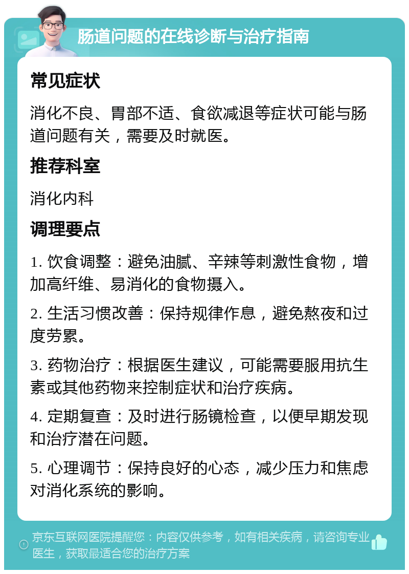 肠道问题的在线诊断与治疗指南 常见症状 消化不良、胃部不适、食欲减退等症状可能与肠道问题有关，需要及时就医。 推荐科室 消化内科 调理要点 1. 饮食调整：避免油腻、辛辣等刺激性食物，增加高纤维、易消化的食物摄入。 2. 生活习惯改善：保持规律作息，避免熬夜和过度劳累。 3. 药物治疗：根据医生建议，可能需要服用抗生素或其他药物来控制症状和治疗疾病。 4. 定期复查：及时进行肠镜检查，以便早期发现和治疗潜在问题。 5. 心理调节：保持良好的心态，减少压力和焦虑对消化系统的影响。