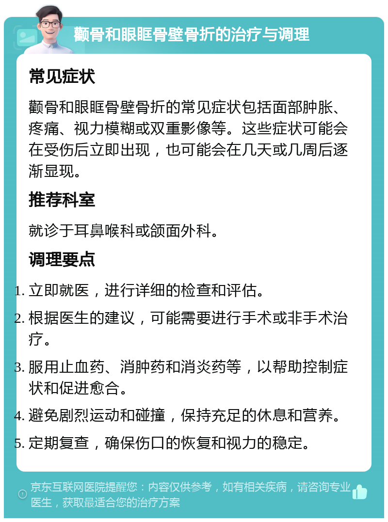 颧骨和眼眶骨壁骨折的治疗与调理 常见症状 颧骨和眼眶骨壁骨折的常见症状包括面部肿胀、疼痛、视力模糊或双重影像等。这些症状可能会在受伤后立即出现，也可能会在几天或几周后逐渐显现。 推荐科室 就诊于耳鼻喉科或颌面外科。 调理要点 立即就医，进行详细的检查和评估。 根据医生的建议，可能需要进行手术或非手术治疗。 服用止血药、消肿药和消炎药等，以帮助控制症状和促进愈合。 避免剧烈运动和碰撞，保持充足的休息和营养。 定期复查，确保伤口的恢复和视力的稳定。