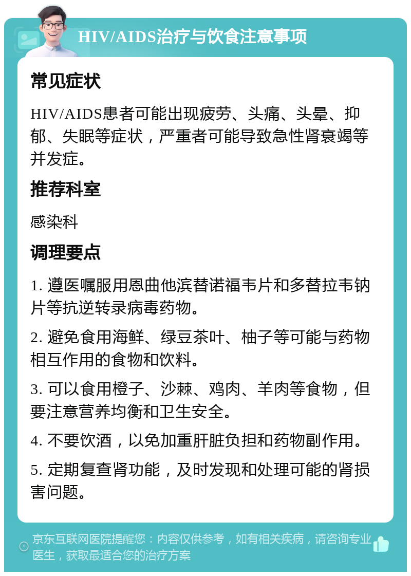 HIV/AIDS治疗与饮食注意事项 常见症状 HIV/AIDS患者可能出现疲劳、头痛、头晕、抑郁、失眠等症状，严重者可能导致急性肾衰竭等并发症。 推荐科室 感染科 调理要点 1. 遵医嘱服用恩曲他滨替诺福韦片和多替拉韦钠片等抗逆转录病毒药物。 2. 避免食用海鲜、绿豆茶叶、柚子等可能与药物相互作用的食物和饮料。 3. 可以食用橙子、沙棘、鸡肉、羊肉等食物，但要注意营养均衡和卫生安全。 4. 不要饮酒，以免加重肝脏负担和药物副作用。 5. 定期复查肾功能，及时发现和处理可能的肾损害问题。