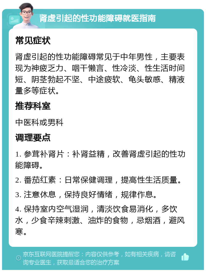 肾虚引起的性功能障碍就医指南 常见症状 肾虚引起的性功能障碍常见于中年男性，主要表现为神疲乏力、咽干懒言、性冷淡、性生活时间短、阴茎勃起不坚、中途疲软、龟头敏感、精液量多等症状。 推荐科室 中医科或男科 调理要点 1. 参茸补肾片：补肾益精，改善肾虚引起的性功能障碍。 2. 番茄红素：日常保健调理，提高性生活质量。 3. 注意休息，保持良好情绪，规律作息。 4. 保持室内空气湿润，清淡饮食易消化，多饮水，少食辛辣刺激、油炸的食物，忌烟酒，避风寒。