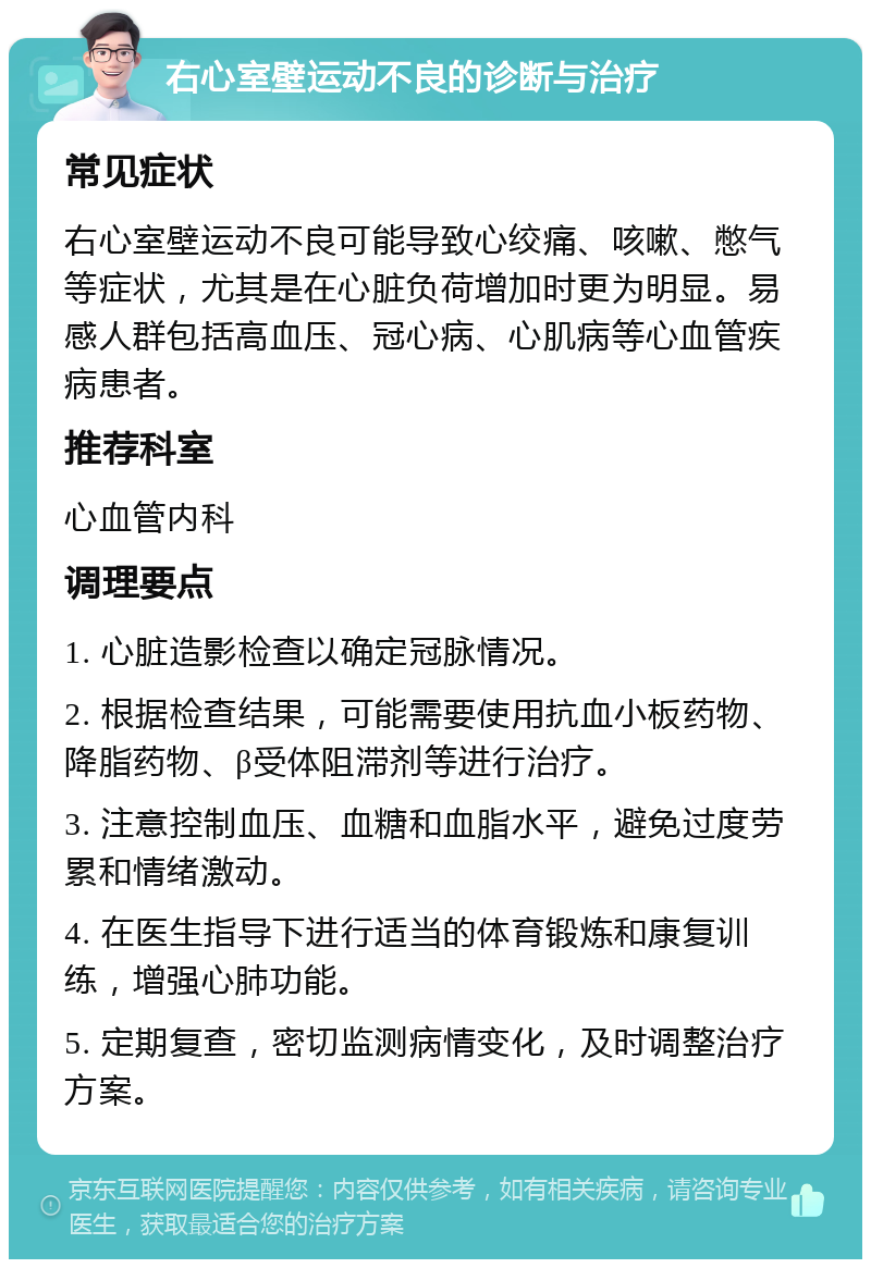 右心室壁运动不良的诊断与治疗 常见症状 右心室壁运动不良可能导致心绞痛、咳嗽、憋气等症状，尤其是在心脏负荷增加时更为明显。易感人群包括高血压、冠心病、心肌病等心血管疾病患者。 推荐科室 心血管内科 调理要点 1. 心脏造影检查以确定冠脉情况。 2. 根据检查结果，可能需要使用抗血小板药物、降脂药物、β受体阻滞剂等进行治疗。 3. 注意控制血压、血糖和血脂水平，避免过度劳累和情绪激动。 4. 在医生指导下进行适当的体育锻炼和康复训练，增强心肺功能。 5. 定期复查，密切监测病情变化，及时调整治疗方案。