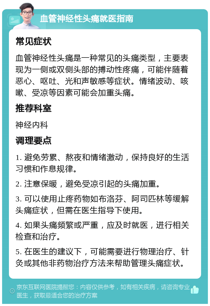 血管神经性头痛就医指南 常见症状 血管神经性头痛是一种常见的头痛类型，主要表现为一侧或双侧头部的搏动性疼痛，可能伴随着恶心、呕吐、光和声敏感等症状。情绪波动、咳嗽、受凉等因素可能会加重头痛。 推荐科室 神经内科 调理要点 1. 避免劳累、熬夜和情绪激动，保持良好的生活习惯和作息规律。 2. 注意保暖，避免受凉引起的头痛加重。 3. 可以使用止疼药物如布洛芬、阿司匹林等缓解头痛症状，但需在医生指导下使用。 4. 如果头痛频繁或严重，应及时就医，进行相关检查和治疗。 5. 在医生的建议下，可能需要进行物理治疗、针灸或其他非药物治疗方法来帮助管理头痛症状。