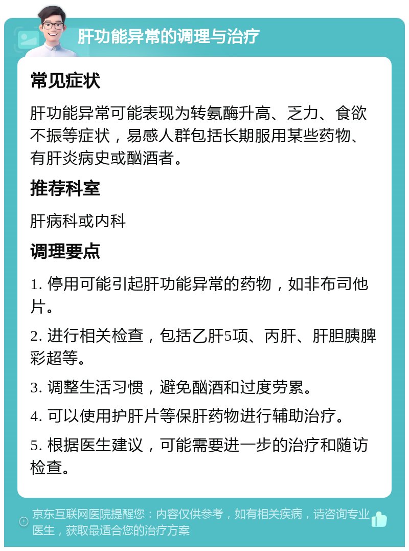 肝功能异常的调理与治疗 常见症状 肝功能异常可能表现为转氨酶升高、乏力、食欲不振等症状，易感人群包括长期服用某些药物、有肝炎病史或酗酒者。 推荐科室 肝病科或内科 调理要点 1. 停用可能引起肝功能异常的药物，如非布司他片。 2. 进行相关检查，包括乙肝5项、丙肝、肝胆胰脾彩超等。 3. 调整生活习惯，避免酗酒和过度劳累。 4. 可以使用护肝片等保肝药物进行辅助治疗。 5. 根据医生建议，可能需要进一步的治疗和随访检查。