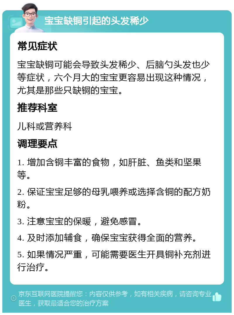 宝宝缺铜引起的头发稀少 常见症状 宝宝缺铜可能会导致头发稀少、后脑勺头发也少等症状，六个月大的宝宝更容易出现这种情况，尤其是那些只缺铜的宝宝。 推荐科室 儿科或营养科 调理要点 1. 增加含铜丰富的食物，如肝脏、鱼类和坚果等。 2. 保证宝宝足够的母乳喂养或选择含铜的配方奶粉。 3. 注意宝宝的保暖，避免感冒。 4. 及时添加辅食，确保宝宝获得全面的营养。 5. 如果情况严重，可能需要医生开具铜补充剂进行治疗。