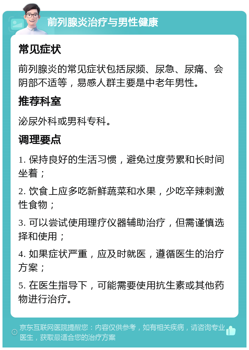 前列腺炎治疗与男性健康 常见症状 前列腺炎的常见症状包括尿频、尿急、尿痛、会阴部不适等，易感人群主要是中老年男性。 推荐科室 泌尿外科或男科专科。 调理要点 1. 保持良好的生活习惯，避免过度劳累和长时间坐着； 2. 饮食上应多吃新鲜蔬菜和水果，少吃辛辣刺激性食物； 3. 可以尝试使用理疗仪器辅助治疗，但需谨慎选择和使用； 4. 如果症状严重，应及时就医，遵循医生的治疗方案； 5. 在医生指导下，可能需要使用抗生素或其他药物进行治疗。