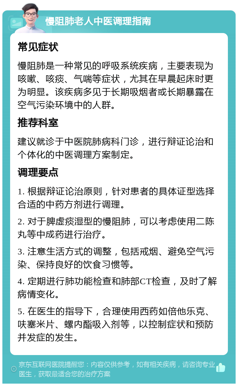 慢阻肺老人中医调理指南 常见症状 慢阻肺是一种常见的呼吸系统疾病，主要表现为咳嗽、咳痰、气喘等症状，尤其在早晨起床时更为明显。该疾病多见于长期吸烟者或长期暴露在空气污染环境中的人群。 推荐科室 建议就诊于中医院肺病科门诊，进行辩证论治和个体化的中医调理方案制定。 调理要点 1. 根据辩证论治原则，针对患者的具体证型选择合适的中药方剂进行调理。 2. 对于脾虚痰湿型的慢阻肺，可以考虑使用二陈丸等中成药进行治疗。 3. 注意生活方式的调整，包括戒烟、避免空气污染、保持良好的饮食习惯等。 4. 定期进行肺功能检查和肺部CT检查，及时了解病情变化。 5. 在医生的指导下，合理使用西药如倍他乐克、呋塞米片、螺内酯吸入剂等，以控制症状和预防并发症的发生。