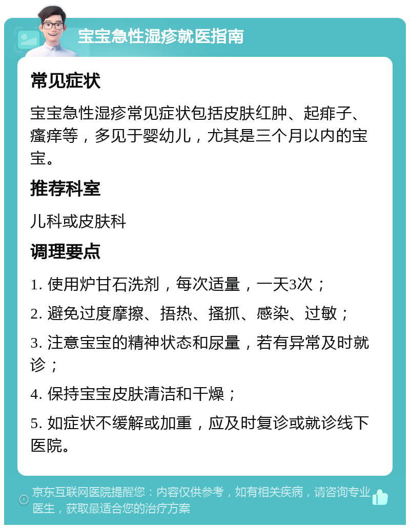 宝宝急性湿疹就医指南 常见症状 宝宝急性湿疹常见症状包括皮肤红肿、起痱子、瘙痒等，多见于婴幼儿，尤其是三个月以内的宝宝。 推荐科室 儿科或皮肤科 调理要点 1. 使用炉甘石洗剂，每次适量，一天3次； 2. 避免过度摩擦、捂热、搔抓、感染、过敏； 3. 注意宝宝的精神状态和尿量，若有异常及时就诊； 4. 保持宝宝皮肤清洁和干燥； 5. 如症状不缓解或加重，应及时复诊或就诊线下医院。