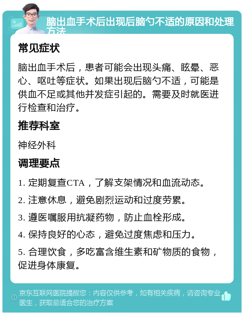 脑出血手术后出现后脑勺不适的原因和处理方法 常见症状 脑出血手术后，患者可能会出现头痛、眩晕、恶心、呕吐等症状。如果出现后脑勺不适，可能是供血不足或其他并发症引起的。需要及时就医进行检查和治疗。 推荐科室 神经外科 调理要点 1. 定期复查CTA，了解支架情况和血流动态。 2. 注意休息，避免剧烈运动和过度劳累。 3. 遵医嘱服用抗凝药物，防止血栓形成。 4. 保持良好的心态，避免过度焦虑和压力。 5. 合理饮食，多吃富含维生素和矿物质的食物，促进身体康复。