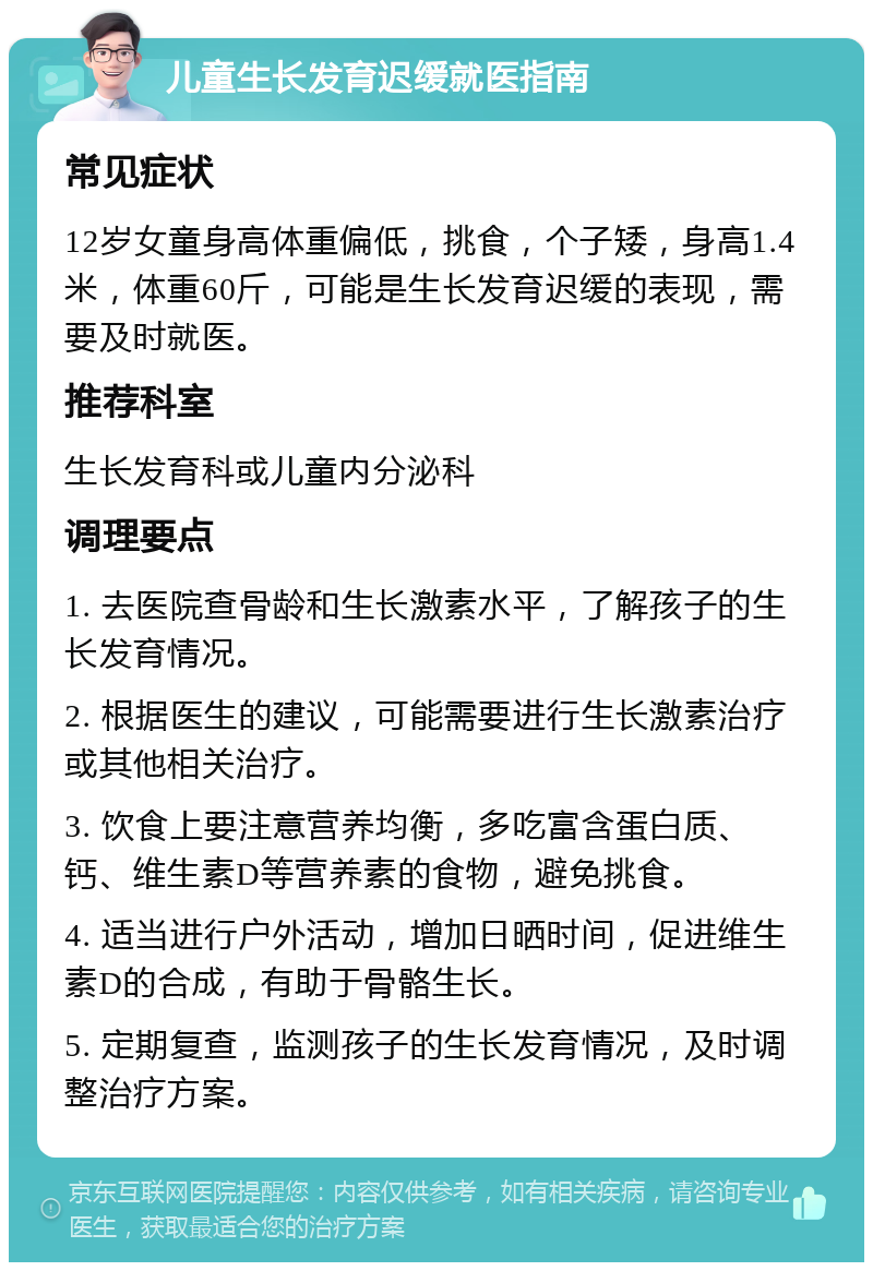 儿童生长发育迟缓就医指南 常见症状 12岁女童身高体重偏低，挑食，个子矮，身高1.4米，体重60斤，可能是生长发育迟缓的表现，需要及时就医。 推荐科室 生长发育科或儿童内分泌科 调理要点 1. 去医院查骨龄和生长激素水平，了解孩子的生长发育情况。 2. 根据医生的建议，可能需要进行生长激素治疗或其他相关治疗。 3. 饮食上要注意营养均衡，多吃富含蛋白质、钙、维生素D等营养素的食物，避免挑食。 4. 适当进行户外活动，增加日晒时间，促进维生素D的合成，有助于骨骼生长。 5. 定期复查，监测孩子的生长发育情况，及时调整治疗方案。