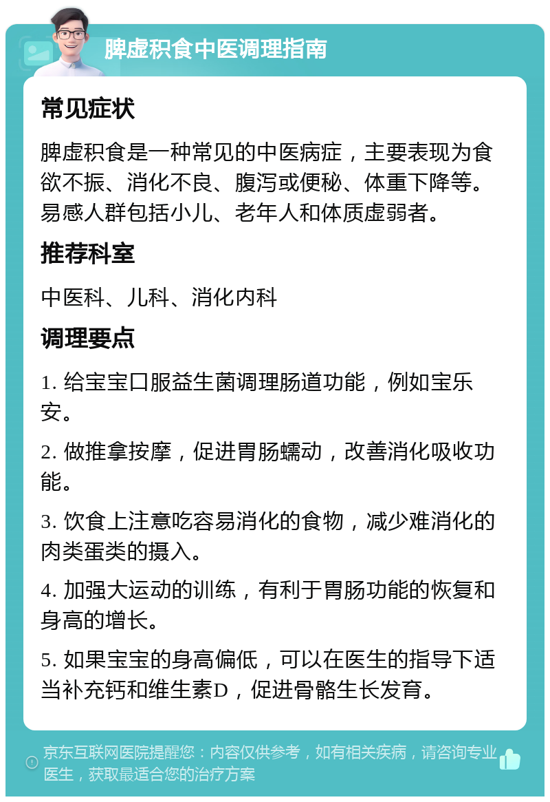 脾虚积食中医调理指南 常见症状 脾虚积食是一种常见的中医病症，主要表现为食欲不振、消化不良、腹泻或便秘、体重下降等。易感人群包括小儿、老年人和体质虚弱者。 推荐科室 中医科、儿科、消化内科 调理要点 1. 给宝宝口服益生菌调理肠道功能，例如宝乐安。 2. 做推拿按摩，促进胃肠蠕动，改善消化吸收功能。 3. 饮食上注意吃容易消化的食物，减少难消化的肉类蛋类的摄入。 4. 加强大运动的训练，有利于胃肠功能的恢复和身高的增长。 5. 如果宝宝的身高偏低，可以在医生的指导下适当补充钙和维生素D，促进骨骼生长发育。