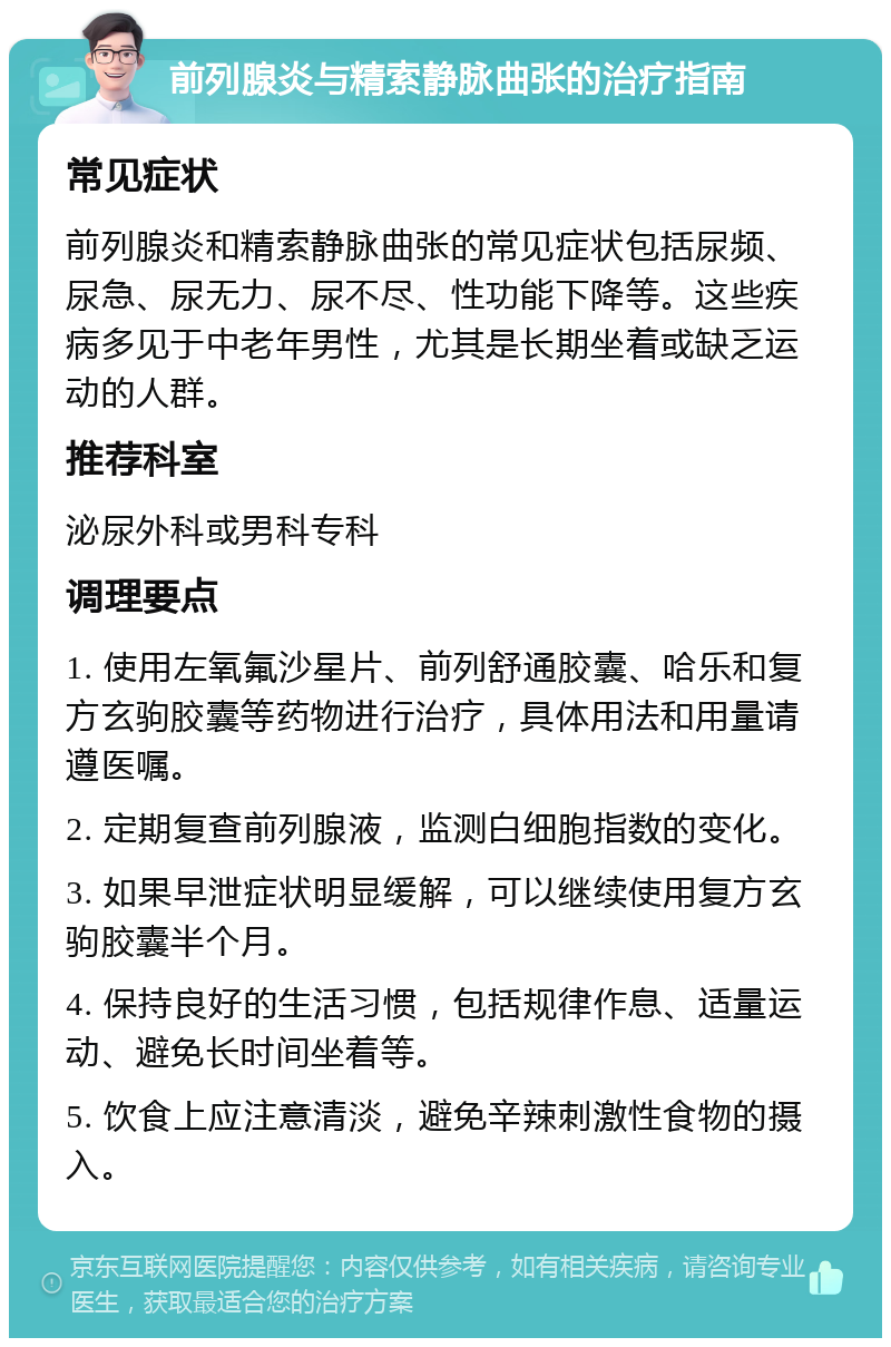 前列腺炎与精索静脉曲张的治疗指南 常见症状 前列腺炎和精索静脉曲张的常见症状包括尿频、尿急、尿无力、尿不尽、性功能下降等。这些疾病多见于中老年男性，尤其是长期坐着或缺乏运动的人群。 推荐科室 泌尿外科或男科专科 调理要点 1. 使用左氧氟沙星片、前列舒通胶囊、哈乐和复方玄驹胶囊等药物进行治疗，具体用法和用量请遵医嘱。 2. 定期复查前列腺液，监测白细胞指数的变化。 3. 如果早泄症状明显缓解，可以继续使用复方玄驹胶囊半个月。 4. 保持良好的生活习惯，包括规律作息、适量运动、避免长时间坐着等。 5. 饮食上应注意清淡，避免辛辣刺激性食物的摄入。