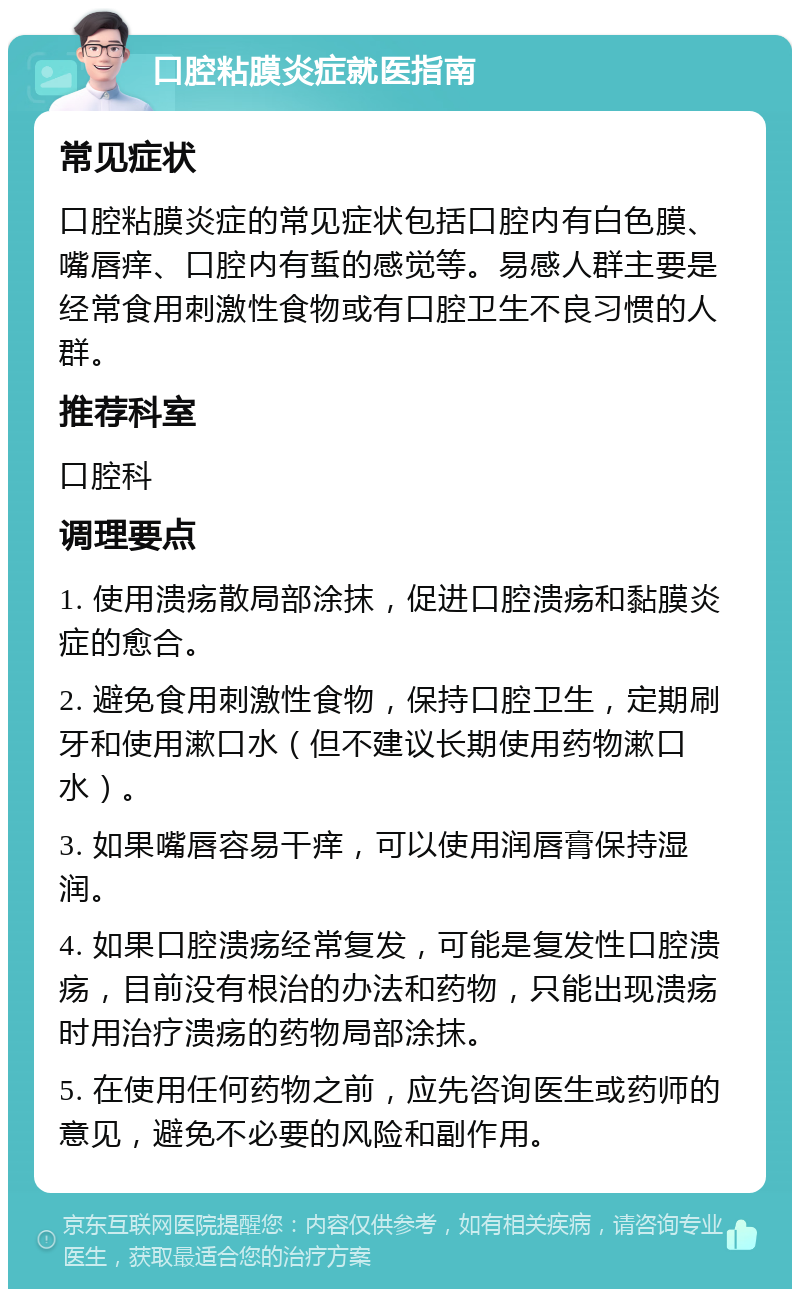 口腔粘膜炎症就医指南 常见症状 口腔粘膜炎症的常见症状包括口腔内有白色膜、嘴唇痒、口腔内有蜇的感觉等。易感人群主要是经常食用刺激性食物或有口腔卫生不良习惯的人群。 推荐科室 口腔科 调理要点 1. 使用溃疡散局部涂抹，促进口腔溃疡和黏膜炎症的愈合。 2. 避免食用刺激性食物，保持口腔卫生，定期刷牙和使用漱口水（但不建议长期使用药物漱口水）。 3. 如果嘴唇容易干痒，可以使用润唇膏保持湿润。 4. 如果口腔溃疡经常复发，可能是复发性口腔溃疡，目前没有根治的办法和药物，只能出现溃疡时用治疗溃疡的药物局部涂抹。 5. 在使用任何药物之前，应先咨询医生或药师的意见，避免不必要的风险和副作用。