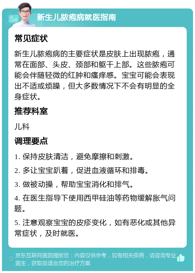 新生儿脓疱病就医指南 常见症状 新生儿脓疱病的主要症状是皮肤上出现脓疱，通常在面部、头皮、颈部和躯干上部。这些脓疱可能会伴随轻微的红肿和瘙痒感。宝宝可能会表现出不适或烦躁，但大多数情况下不会有明显的全身症状。 推荐科室 儿科 调理要点 1. 保持皮肤清洁，避免摩擦和刺激。 2. 多让宝宝趴着，促进血液循环和排毒。 3. 做被动操，帮助宝宝消化和排气。 4. 在医生指导下使用西甲硅油等药物缓解胀气问题。 5. 注意观察宝宝的皮疹变化，如有恶化或其他异常症状，及时就医。