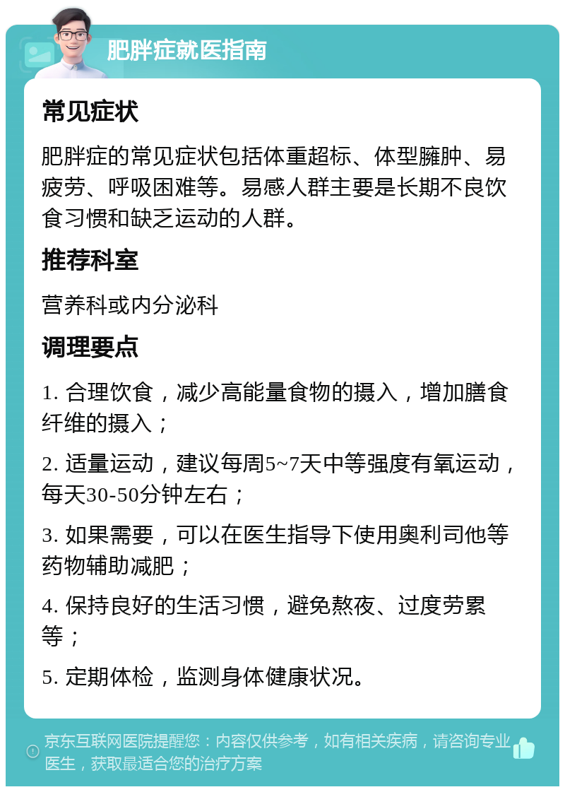 肥胖症就医指南 常见症状 肥胖症的常见症状包括体重超标、体型臃肿、易疲劳、呼吸困难等。易感人群主要是长期不良饮食习惯和缺乏运动的人群。 推荐科室 营养科或内分泌科 调理要点 1. 合理饮食，减少高能量食物的摄入，增加膳食纤维的摄入； 2. 适量运动，建议每周5~7天中等强度有氧运动，每天30-50分钟左右； 3. 如果需要，可以在医生指导下使用奥利司他等药物辅助减肥； 4. 保持良好的生活习惯，避免熬夜、过度劳累等； 5. 定期体检，监测身体健康状况。