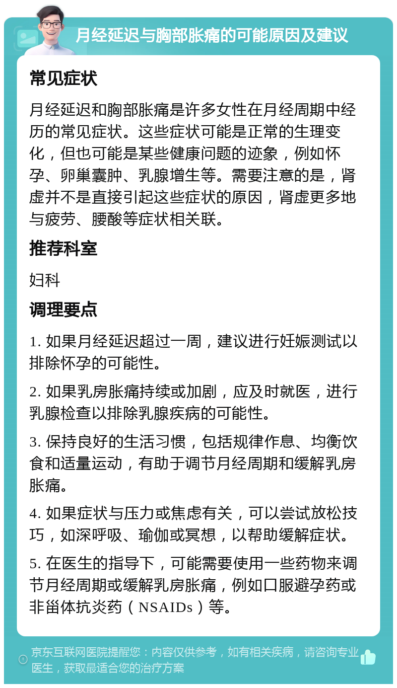 月经延迟与胸部胀痛的可能原因及建议 常见症状 月经延迟和胸部胀痛是许多女性在月经周期中经历的常见症状。这些症状可能是正常的生理变化，但也可能是某些健康问题的迹象，例如怀孕、卵巢囊肿、乳腺增生等。需要注意的是，肾虚并不是直接引起这些症状的原因，肾虚更多地与疲劳、腰酸等症状相关联。 推荐科室 妇科 调理要点 1. 如果月经延迟超过一周，建议进行妊娠测试以排除怀孕的可能性。 2. 如果乳房胀痛持续或加剧，应及时就医，进行乳腺检查以排除乳腺疾病的可能性。 3. 保持良好的生活习惯，包括规律作息、均衡饮食和适量运动，有助于调节月经周期和缓解乳房胀痛。 4. 如果症状与压力或焦虑有关，可以尝试放松技巧，如深呼吸、瑜伽或冥想，以帮助缓解症状。 5. 在医生的指导下，可能需要使用一些药物来调节月经周期或缓解乳房胀痛，例如口服避孕药或非甾体抗炎药（NSAIDs）等。