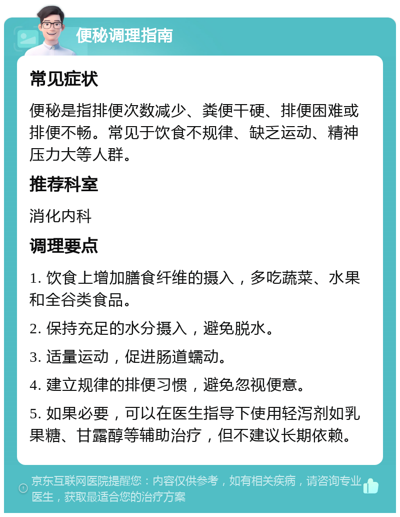 便秘调理指南 常见症状 便秘是指排便次数减少、粪便干硬、排便困难或排便不畅。常见于饮食不规律、缺乏运动、精神压力大等人群。 推荐科室 消化内科 调理要点 1. 饮食上增加膳食纤维的摄入，多吃蔬菜、水果和全谷类食品。 2. 保持充足的水分摄入，避免脱水。 3. 适量运动，促进肠道蠕动。 4. 建立规律的排便习惯，避免忽视便意。 5. 如果必要，可以在医生指导下使用轻泻剂如乳果糖、甘露醇等辅助治疗，但不建议长期依赖。