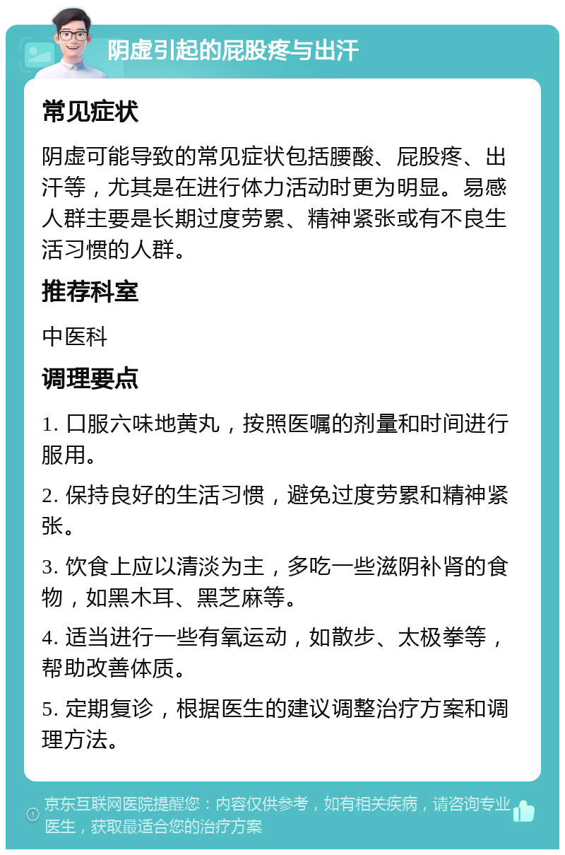 阴虚引起的屁股疼与出汗 常见症状 阴虚可能导致的常见症状包括腰酸、屁股疼、出汗等，尤其是在进行体力活动时更为明显。易感人群主要是长期过度劳累、精神紧张或有不良生活习惯的人群。 推荐科室 中医科 调理要点 1. 口服六味地黄丸，按照医嘱的剂量和时间进行服用。 2. 保持良好的生活习惯，避免过度劳累和精神紧张。 3. 饮食上应以清淡为主，多吃一些滋阴补肾的食物，如黑木耳、黑芝麻等。 4. 适当进行一些有氧运动，如散步、太极拳等，帮助改善体质。 5. 定期复诊，根据医生的建议调整治疗方案和调理方法。