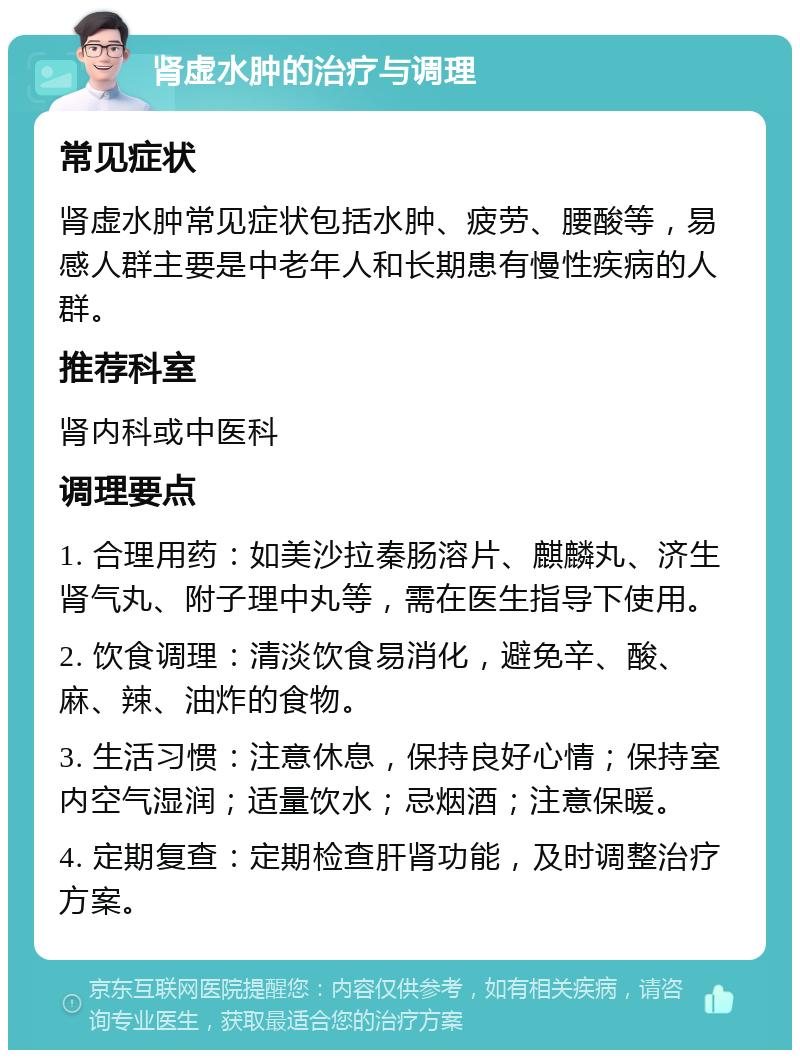 肾虚水肿的治疗与调理 常见症状 肾虚水肿常见症状包括水肿、疲劳、腰酸等，易感人群主要是中老年人和长期患有慢性疾病的人群。 推荐科室 肾内科或中医科 调理要点 1. 合理用药：如美沙拉秦肠溶片、麒麟丸、济生肾气丸、附子理中丸等，需在医生指导下使用。 2. 饮食调理：清淡饮食易消化，避免辛、酸、麻、辣、油炸的食物。 3. 生活习惯：注意休息，保持良好心情；保持室内空气湿润；适量饮水；忌烟酒；注意保暖。 4. 定期复查：定期检查肝肾功能，及时调整治疗方案。