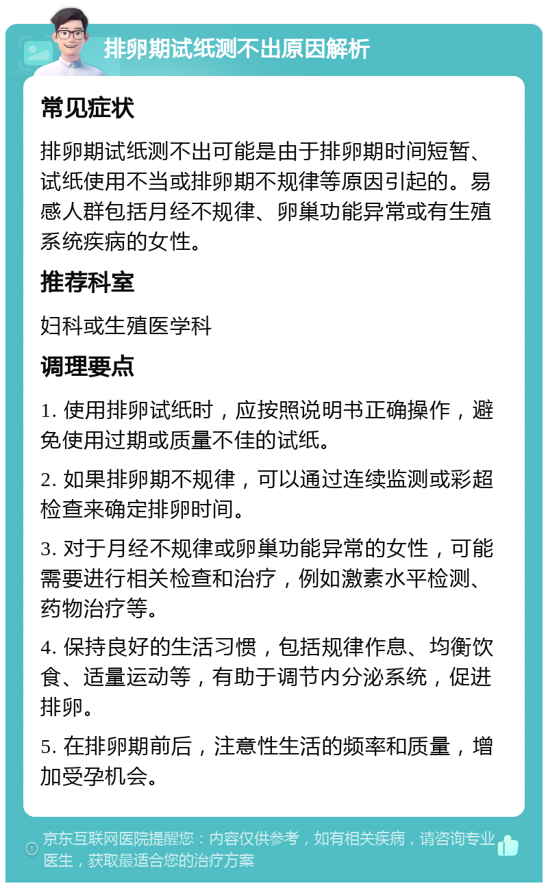 排卵期试纸测不出原因解析 常见症状 排卵期试纸测不出可能是由于排卵期时间短暂、试纸使用不当或排卵期不规律等原因引起的。易感人群包括月经不规律、卵巢功能异常或有生殖系统疾病的女性。 推荐科室 妇科或生殖医学科 调理要点 1. 使用排卵试纸时，应按照说明书正确操作，避免使用过期或质量不佳的试纸。 2. 如果排卵期不规律，可以通过连续监测或彩超检查来确定排卵时间。 3. 对于月经不规律或卵巢功能异常的女性，可能需要进行相关检查和治疗，例如激素水平检测、药物治疗等。 4. 保持良好的生活习惯，包括规律作息、均衡饮食、适量运动等，有助于调节内分泌系统，促进排卵。 5. 在排卵期前后，注意性生活的频率和质量，增加受孕机会。