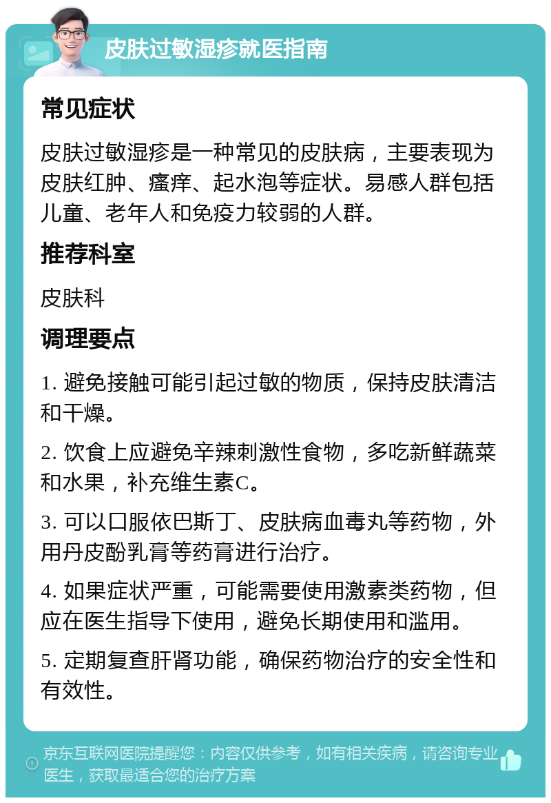 皮肤过敏湿疹就医指南 常见症状 皮肤过敏湿疹是一种常见的皮肤病，主要表现为皮肤红肿、瘙痒、起水泡等症状。易感人群包括儿童、老年人和免疫力较弱的人群。 推荐科室 皮肤科 调理要点 1. 避免接触可能引起过敏的物质，保持皮肤清洁和干燥。 2. 饮食上应避免辛辣刺激性食物，多吃新鲜蔬菜和水果，补充维生素C。 3. 可以口服依巴斯丁、皮肤病血毒丸等药物，外用丹皮酚乳膏等药膏进行治疗。 4. 如果症状严重，可能需要使用激素类药物，但应在医生指导下使用，避免长期使用和滥用。 5. 定期复查肝肾功能，确保药物治疗的安全性和有效性。