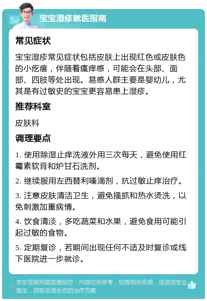 宝宝湿疹就医指南 常见症状 宝宝湿疹常见症状包括皮肤上出现红色或皮肤色的小疙瘩，伴随着瘙痒感，可能会在头部、面部、四肢等处出现。易感人群主要是婴幼儿，尤其是有过敏史的宝宝更容易患上湿疹。 推荐科室 皮肤科 调理要点 1. 使用除湿止痒洗液外用三次每天，避免使用红霉素软膏和炉甘石洗剂。 2. 继续服用左西替利嗪滴剂，抗过敏止痒治疗。 3. 注意皮肤清洁卫生，避免搔抓和热水烫洗，以免刺激加重病情。 4. 饮食清淡，多吃蔬菜和水果，避免食用可能引起过敏的食物。 5. 定期复诊，若期间出现任何不适及时复诊或线下医院进一步就诊。