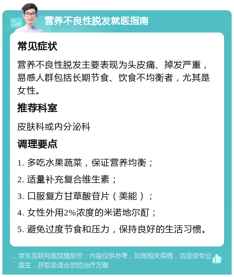 营养不良性脱发就医指南 常见症状 营养不良性脱发主要表现为头皮痛、掉发严重，易感人群包括长期节食、饮食不均衡者，尤其是女性。 推荐科室 皮肤科或内分泌科 调理要点 1. 多吃水果蔬菜，保证营养均衡； 2. 适量补充复合维生素； 3. 口服复方甘草酸苷片（美能）； 4. 女性外用2%浓度的米诺地尔酊； 5. 避免过度节食和压力，保持良好的生活习惯。