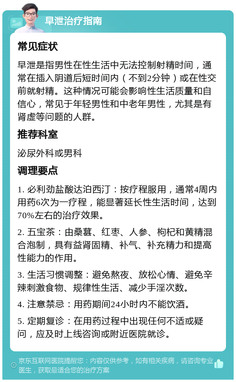 早泄治疗指南 常见症状 早泄是指男性在性生活中无法控制射精时间，通常在插入阴道后短时间内（不到2分钟）或在性交前就射精。这种情况可能会影响性生活质量和自信心，常见于年轻男性和中老年男性，尤其是有肾虚等问题的人群。 推荐科室 泌尿外科或男科 调理要点 1. 必利劲盐酸达泊西汀：按疗程服用，通常4周内用药6次为一疗程，能显著延长性生活时间，达到70%左右的治疗效果。 2. 五宝茶：由桑葚、红枣、人参、枸杞和黄精混合泡制，具有益肾固精、补气、补充精力和提高性能力的作用。 3. 生活习惯调整：避免熬夜、放松心情、避免辛辣刺激食物、规律性生活、减少手淫次数。 4. 注意禁忌：用药期间24小时内不能饮酒。 5. 定期复诊：在用药过程中出现任何不适或疑问，应及时上线咨询或附近医院就诊。