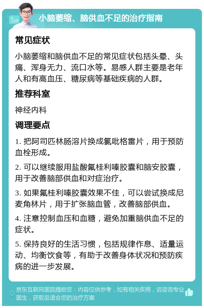 小脑萎缩、脑供血不足的治疗指南 常见症状 小脑萎缩和脑供血不足的常见症状包括头晕、头痛、浑身无力、流口水等。易感人群主要是老年人和有高血压、糖尿病等基础疾病的人群。 推荐科室 神经内科 调理要点 1. 把阿司匹林肠溶片换成氯吡格雷片，用于预防血栓形成。 2. 可以继续服用盐酸氟桂利嗪胶囊和脑安胶囊，用于改善脑部供血和对症治疗。 3. 如果氟桂利嗪胶囊效果不佳，可以尝试换成尼麦角林片，用于扩张脑血管，改善脑部供血。 4. 注意控制血压和血糖，避免加重脑供血不足的症状。 5. 保持良好的生活习惯，包括规律作息、适量运动、均衡饮食等，有助于改善身体状况和预防疾病的进一步发展。