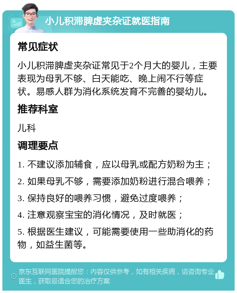 小儿积滞脾虚夹杂证就医指南 常见症状 小儿积滞脾虚夹杂证常见于2个月大的婴儿，主要表现为母乳不够、白天能吃、晚上闹不行等症状。易感人群为消化系统发育不完善的婴幼儿。 推荐科室 儿科 调理要点 1. 不建议添加辅食，应以母乳或配方奶粉为主； 2. 如果母乳不够，需要添加奶粉进行混合喂养； 3. 保持良好的喂养习惯，避免过度喂养； 4. 注意观察宝宝的消化情况，及时就医； 5. 根据医生建议，可能需要使用一些助消化的药物，如益生菌等。