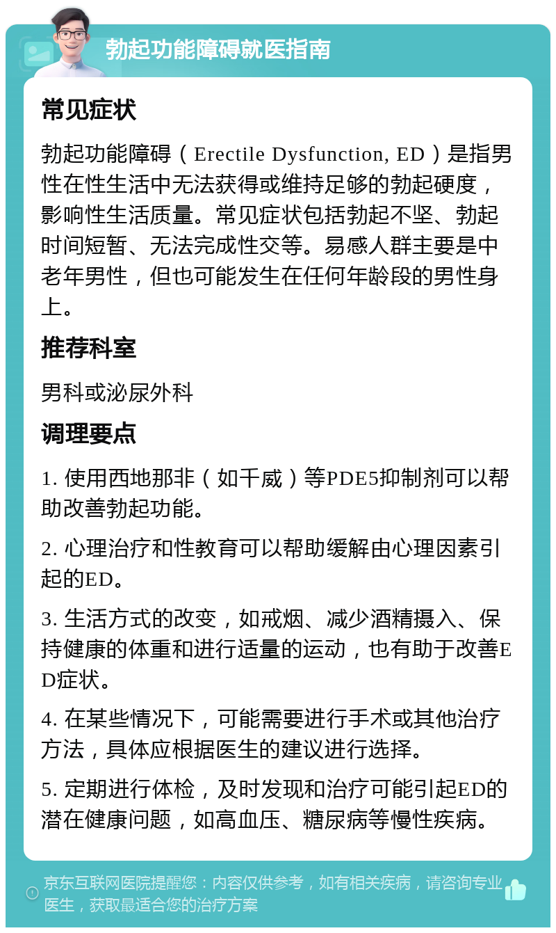 勃起功能障碍就医指南 常见症状 勃起功能障碍（Erectile Dysfunction, ED）是指男性在性生活中无法获得或维持足够的勃起硬度，影响性生活质量。常见症状包括勃起不坚、勃起时间短暂、无法完成性交等。易感人群主要是中老年男性，但也可能发生在任何年龄段的男性身上。 推荐科室 男科或泌尿外科 调理要点 1. 使用西地那非（如千威）等PDE5抑制剂可以帮助改善勃起功能。 2. 心理治疗和性教育可以帮助缓解由心理因素引起的ED。 3. 生活方式的改变，如戒烟、减少酒精摄入、保持健康的体重和进行适量的运动，也有助于改善ED症状。 4. 在某些情况下，可能需要进行手术或其他治疗方法，具体应根据医生的建议进行选择。 5. 定期进行体检，及时发现和治疗可能引起ED的潜在健康问题，如高血压、糖尿病等慢性疾病。