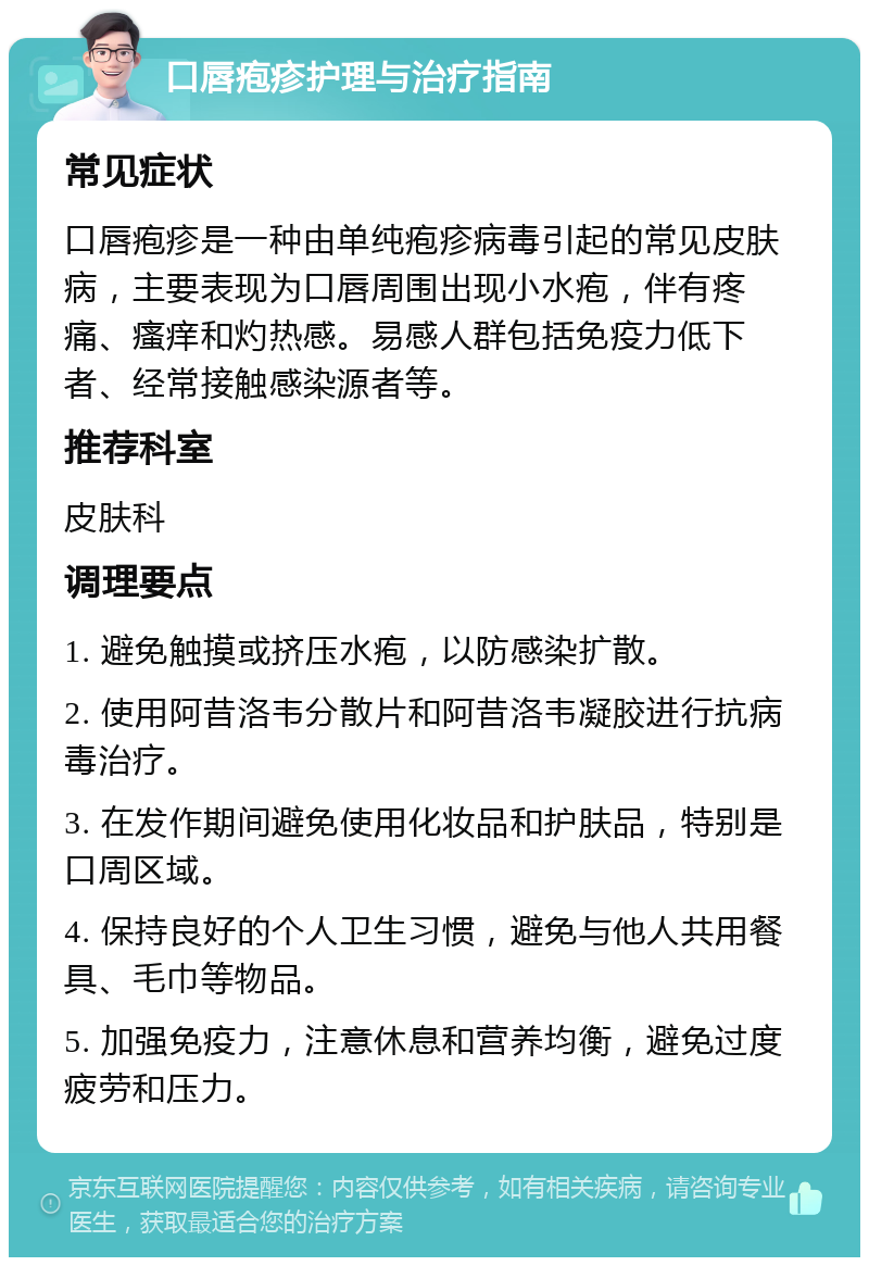 口唇疱疹护理与治疗指南 常见症状 口唇疱疹是一种由单纯疱疹病毒引起的常见皮肤病，主要表现为口唇周围出现小水疱，伴有疼痛、瘙痒和灼热感。易感人群包括免疫力低下者、经常接触感染源者等。 推荐科室 皮肤科 调理要点 1. 避免触摸或挤压水疱，以防感染扩散。 2. 使用阿昔洛韦分散片和阿昔洛韦凝胶进行抗病毒治疗。 3. 在发作期间避免使用化妆品和护肤品，特别是口周区域。 4. 保持良好的个人卫生习惯，避免与他人共用餐具、毛巾等物品。 5. 加强免疫力，注意休息和营养均衡，避免过度疲劳和压力。