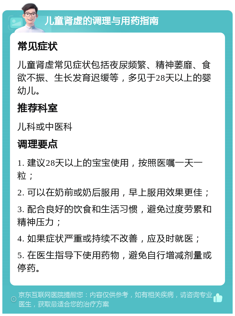 儿童肾虚的调理与用药指南 常见症状 儿童肾虚常见症状包括夜尿频繁、精神萎靡、食欲不振、生长发育迟缓等，多见于28天以上的婴幼儿。 推荐科室 儿科或中医科 调理要点 1. 建议28天以上的宝宝使用，按照医嘱一天一粒； 2. 可以在奶前或奶后服用，早上服用效果更佳； 3. 配合良好的饮食和生活习惯，避免过度劳累和精神压力； 4. 如果症状严重或持续不改善，应及时就医； 5. 在医生指导下使用药物，避免自行增减剂量或停药。