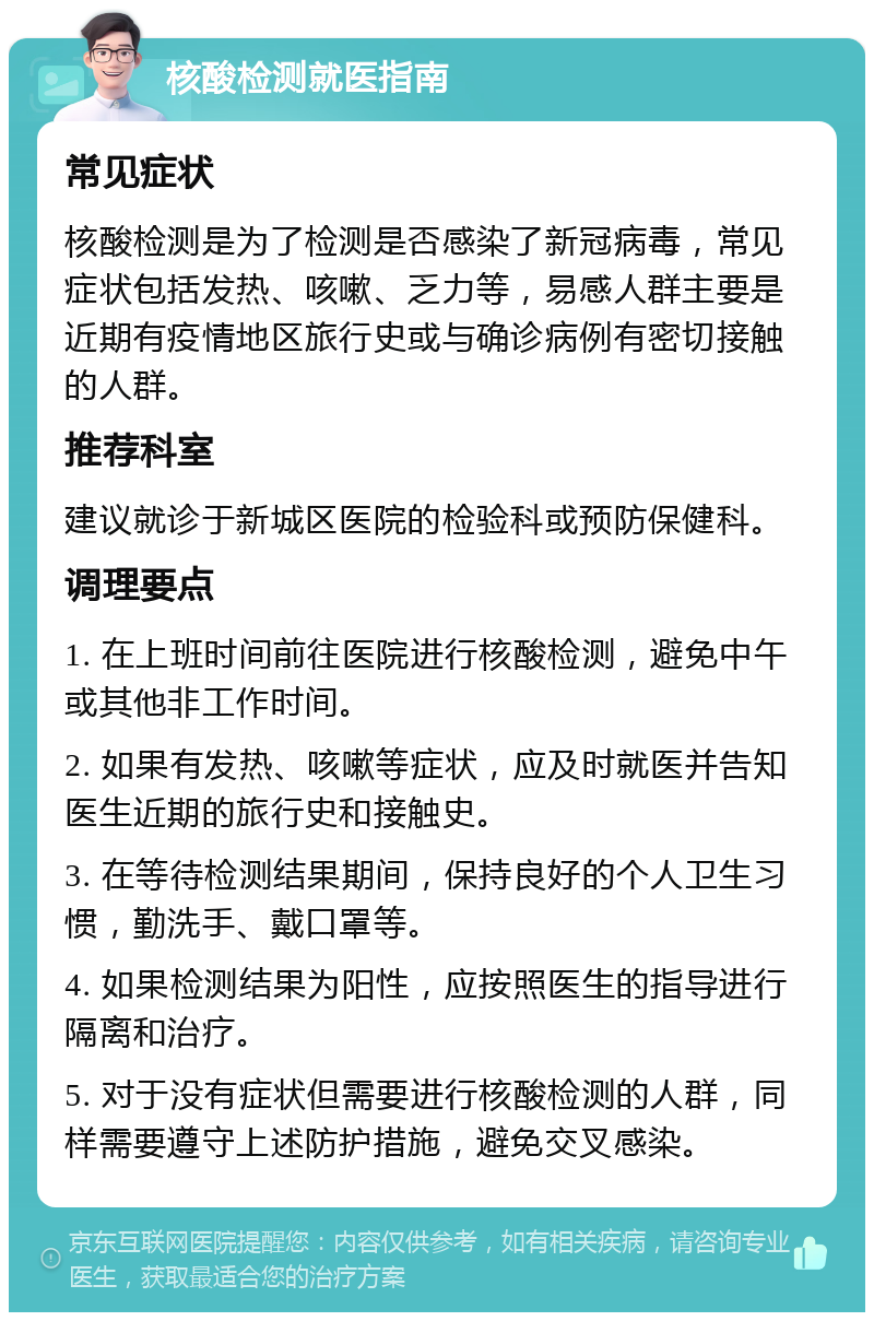 核酸检测就医指南 常见症状 核酸检测是为了检测是否感染了新冠病毒，常见症状包括发热、咳嗽、乏力等，易感人群主要是近期有疫情地区旅行史或与确诊病例有密切接触的人群。 推荐科室 建议就诊于新城区医院的检验科或预防保健科。 调理要点 1. 在上班时间前往医院进行核酸检测，避免中午或其他非工作时间。 2. 如果有发热、咳嗽等症状，应及时就医并告知医生近期的旅行史和接触史。 3. 在等待检测结果期间，保持良好的个人卫生习惯，勤洗手、戴口罩等。 4. 如果检测结果为阳性，应按照医生的指导进行隔离和治疗。 5. 对于没有症状但需要进行核酸检测的人群，同样需要遵守上述防护措施，避免交叉感染。