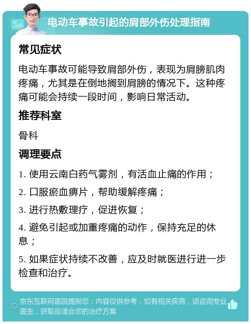 电动车事故引起的肩部外伤处理指南 常见症状 电动车事故可能导致肩部外伤，表现为肩膀肌肉疼痛，尤其是在倒地搁到肩膀的情况下。这种疼痛可能会持续一段时间，影响日常活动。 推荐科室 骨科 调理要点 1. 使用云南白药气雾剂，有活血止痛的作用； 2. 口服瘀血痹片，帮助缓解疼痛； 3. 进行热敷理疗，促进恢复； 4. 避免引起或加重疼痛的动作，保持充足的休息； 5. 如果症状持续不改善，应及时就医进行进一步检查和治疗。