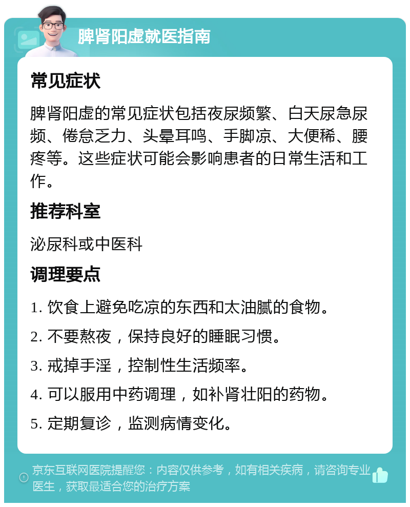 脾肾阳虚就医指南 常见症状 脾肾阳虚的常见症状包括夜尿频繁、白天尿急尿频、倦怠乏力、头晕耳鸣、手脚凉、大便稀、腰疼等。这些症状可能会影响患者的日常生活和工作。 推荐科室 泌尿科或中医科 调理要点 1. 饮食上避免吃凉的东西和太油腻的食物。 2. 不要熬夜，保持良好的睡眠习惯。 3. 戒掉手淫，控制性生活频率。 4. 可以服用中药调理，如补肾壮阳的药物。 5. 定期复诊，监测病情变化。