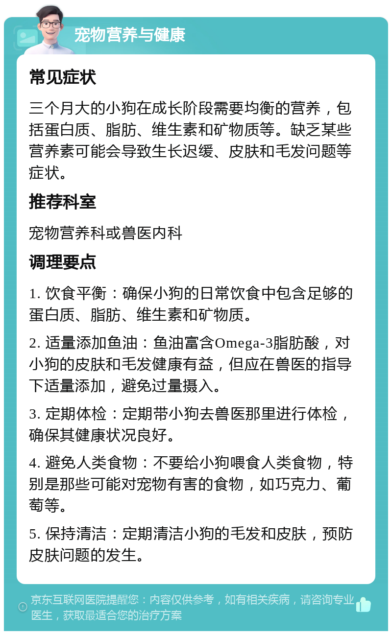 宠物营养与健康 常见症状 三个月大的小狗在成长阶段需要均衡的营养，包括蛋白质、脂肪、维生素和矿物质等。缺乏某些营养素可能会导致生长迟缓、皮肤和毛发问题等症状。 推荐科室 宠物营养科或兽医内科 调理要点 1. 饮食平衡：确保小狗的日常饮食中包含足够的蛋白质、脂肪、维生素和矿物质。 2. 适量添加鱼油：鱼油富含Omega-3脂肪酸，对小狗的皮肤和毛发健康有益，但应在兽医的指导下适量添加，避免过量摄入。 3. 定期体检：定期带小狗去兽医那里进行体检，确保其健康状况良好。 4. 避免人类食物：不要给小狗喂食人类食物，特别是那些可能对宠物有害的食物，如巧克力、葡萄等。 5. 保持清洁：定期清洁小狗的毛发和皮肤，预防皮肤问题的发生。