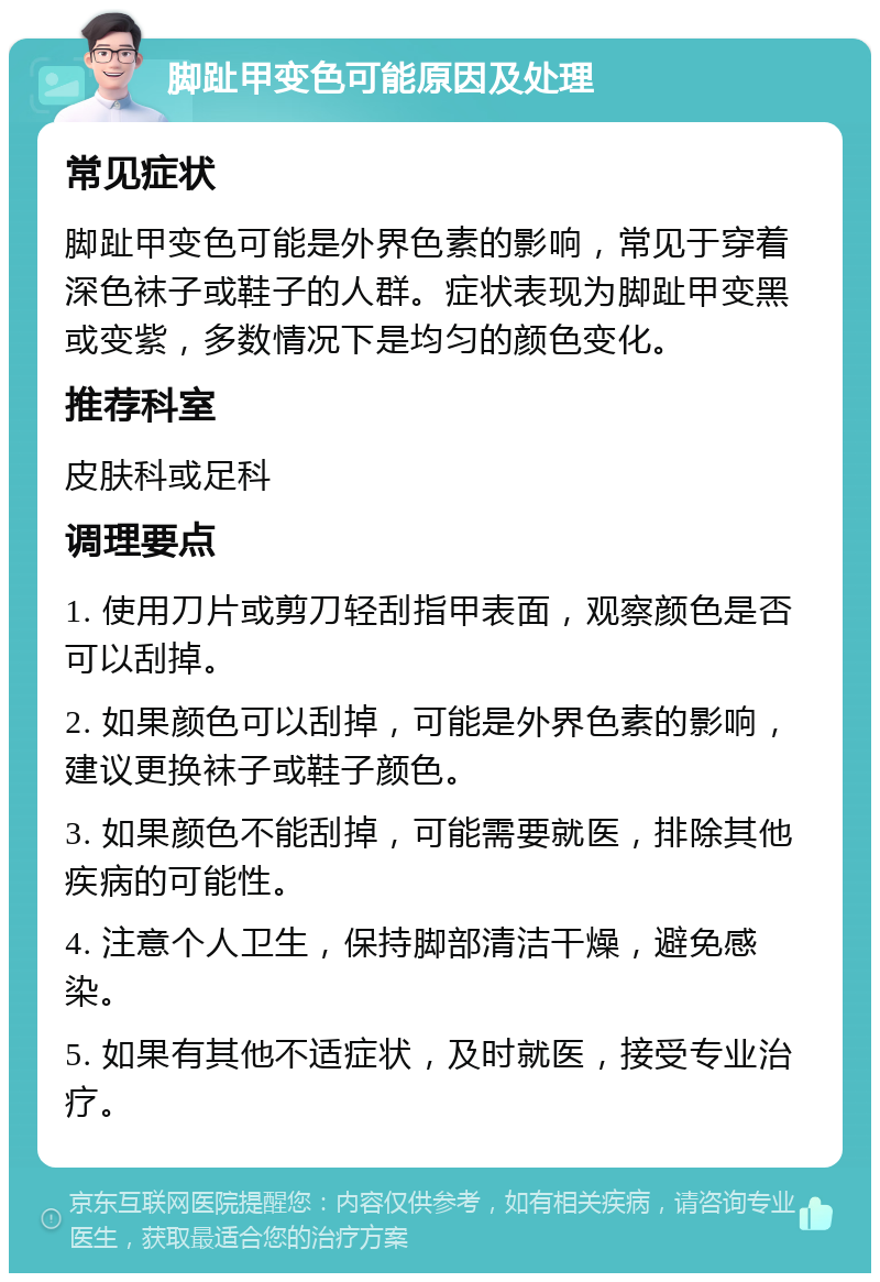 脚趾甲变色可能原因及处理 常见症状 脚趾甲变色可能是外界色素的影响，常见于穿着深色袜子或鞋子的人群。症状表现为脚趾甲变黑或变紫，多数情况下是均匀的颜色变化。 推荐科室 皮肤科或足科 调理要点 1. 使用刀片或剪刀轻刮指甲表面，观察颜色是否可以刮掉。 2. 如果颜色可以刮掉，可能是外界色素的影响，建议更换袜子或鞋子颜色。 3. 如果颜色不能刮掉，可能需要就医，排除其他疾病的可能性。 4. 注意个人卫生，保持脚部清洁干燥，避免感染。 5. 如果有其他不适症状，及时就医，接受专业治疗。