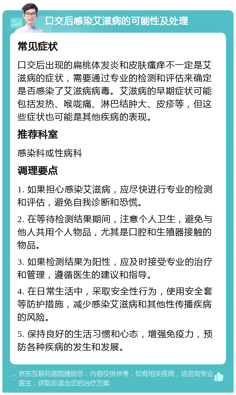 口交后感染艾滋病的可能性及处理 常见症状 口交后出现的扁桃体发炎和皮肤瘙痒不一定是艾滋病的症状，需要通过专业的检测和评估来确定是否感染了艾滋病病毒。艾滋病的早期症状可能包括发热、喉咙痛、淋巴结肿大、皮疹等，但这些症状也可能是其他疾病的表现。 推荐科室 感染科或性病科 调理要点 1. 如果担心感染艾滋病，应尽快进行专业的检测和评估，避免自我诊断和恐慌。 2. 在等待检测结果期间，注意个人卫生，避免与他人共用个人物品，尤其是口腔和生殖器接触的物品。 3. 如果检测结果为阳性，应及时接受专业的治疗和管理，遵循医生的建议和指导。 4. 在日常生活中，采取安全性行为，使用安全套等防护措施，减少感染艾滋病和其他性传播疾病的风险。 5. 保持良好的生活习惯和心态，增强免疫力，预防各种疾病的发生和发展。