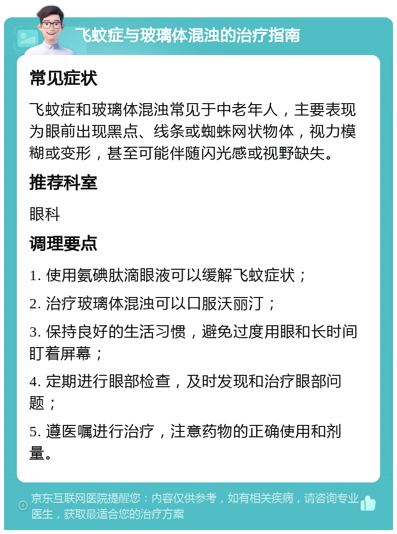 飞蚊症与玻璃体混浊的治疗指南 常见症状 飞蚊症和玻璃体混浊常见于中老年人，主要表现为眼前出现黑点、线条或蜘蛛网状物体，视力模糊或变形，甚至可能伴随闪光感或视野缺失。 推荐科室 眼科 调理要点 1. 使用氨碘肽滴眼液可以缓解飞蚊症状； 2. 治疗玻璃体混浊可以口服沃丽汀； 3. 保持良好的生活习惯，避免过度用眼和长时间盯着屏幕； 4. 定期进行眼部检查，及时发现和治疗眼部问题； 5. 遵医嘱进行治疗，注意药物的正确使用和剂量。