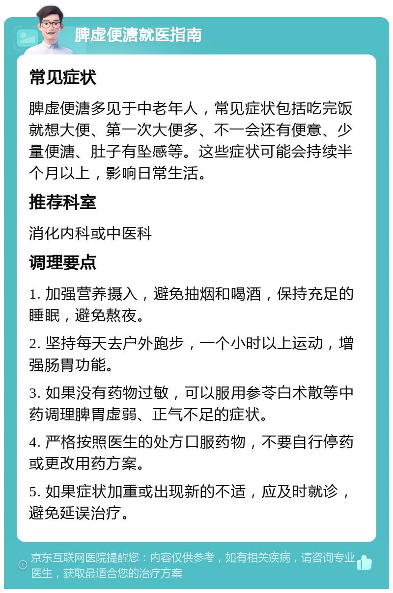 脾虚便溏就医指南 常见症状 脾虚便溏多见于中老年人，常见症状包括吃完饭就想大便、第一次大便多、不一会还有便意、少量便溏、肚子有坠感等。这些症状可能会持续半个月以上，影响日常生活。 推荐科室 消化内科或中医科 调理要点 1. 加强营养摄入，避免抽烟和喝酒，保持充足的睡眠，避免熬夜。 2. 坚持每天去户外跑步，一个小时以上运动，增强肠胃功能。 3. 如果没有药物过敏，可以服用参苓白术散等中药调理脾胃虚弱、正气不足的症状。 4. 严格按照医生的处方口服药物，不要自行停药或更改用药方案。 5. 如果症状加重或出现新的不适，应及时就诊，避免延误治疗。