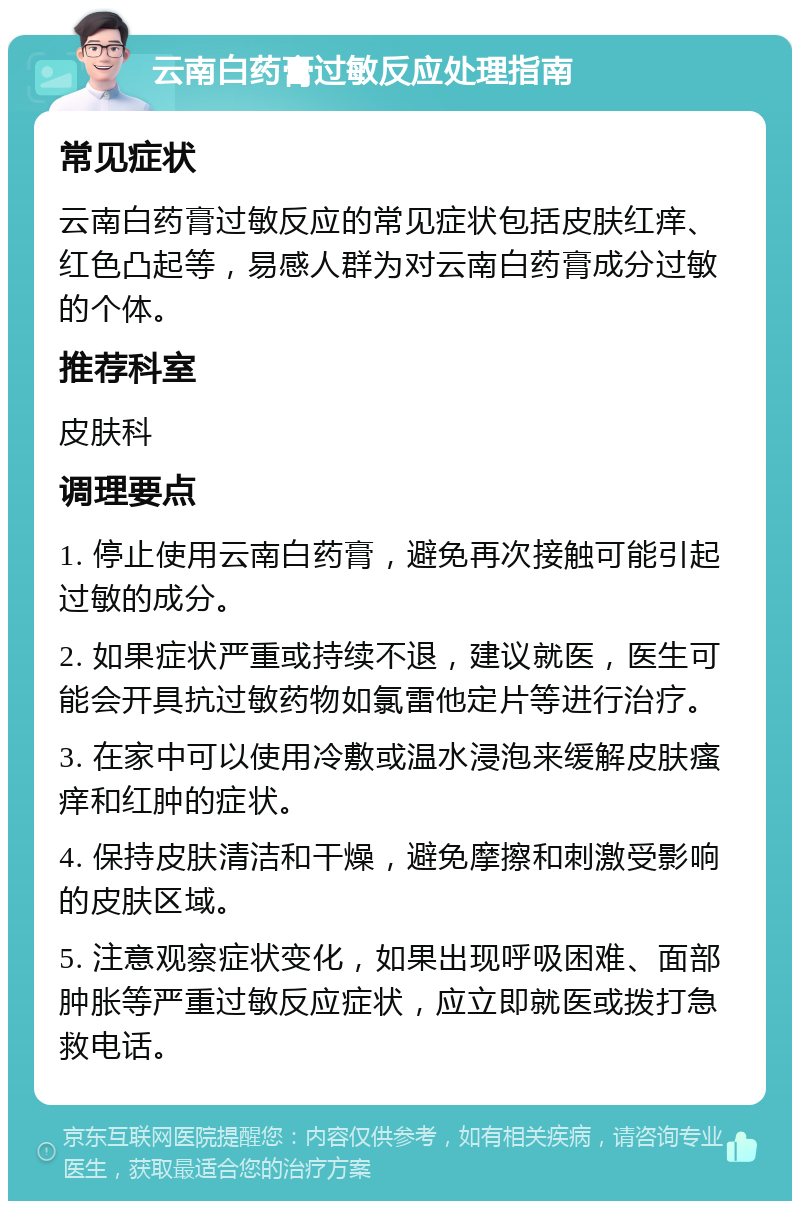 云南白药膏过敏反应处理指南 常见症状 云南白药膏过敏反应的常见症状包括皮肤红痒、红色凸起等，易感人群为对云南白药膏成分过敏的个体。 推荐科室 皮肤科 调理要点 1. 停止使用云南白药膏，避免再次接触可能引起过敏的成分。 2. 如果症状严重或持续不退，建议就医，医生可能会开具抗过敏药物如氯雷他定片等进行治疗。 3. 在家中可以使用冷敷或温水浸泡来缓解皮肤瘙痒和红肿的症状。 4. 保持皮肤清洁和干燥，避免摩擦和刺激受影响的皮肤区域。 5. 注意观察症状变化，如果出现呼吸困难、面部肿胀等严重过敏反应症状，应立即就医或拨打急救电话。