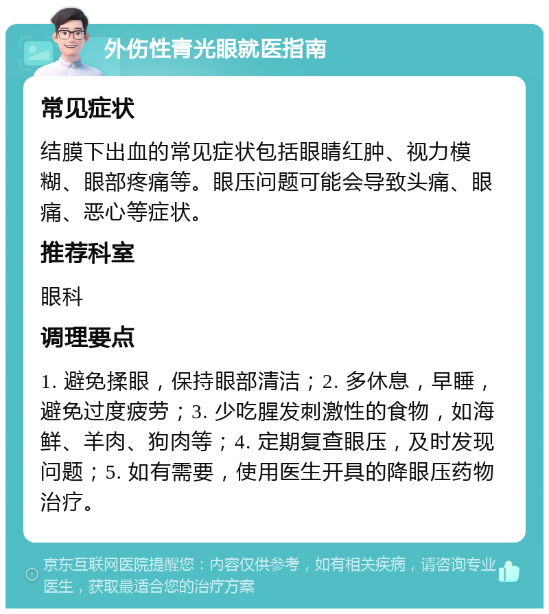 外伤性青光眼就医指南 常见症状 结膜下出血的常见症状包括眼睛红肿、视力模糊、眼部疼痛等。眼压问题可能会导致头痛、眼痛、恶心等症状。 推荐科室 眼科 调理要点 1. 避免揉眼，保持眼部清洁；2. 多休息，早睡，避免过度疲劳；3. 少吃腥发刺激性的食物，如海鲜、羊肉、狗肉等；4. 定期复查眼压，及时发现问题；5. 如有需要，使用医生开具的降眼压药物治疗。