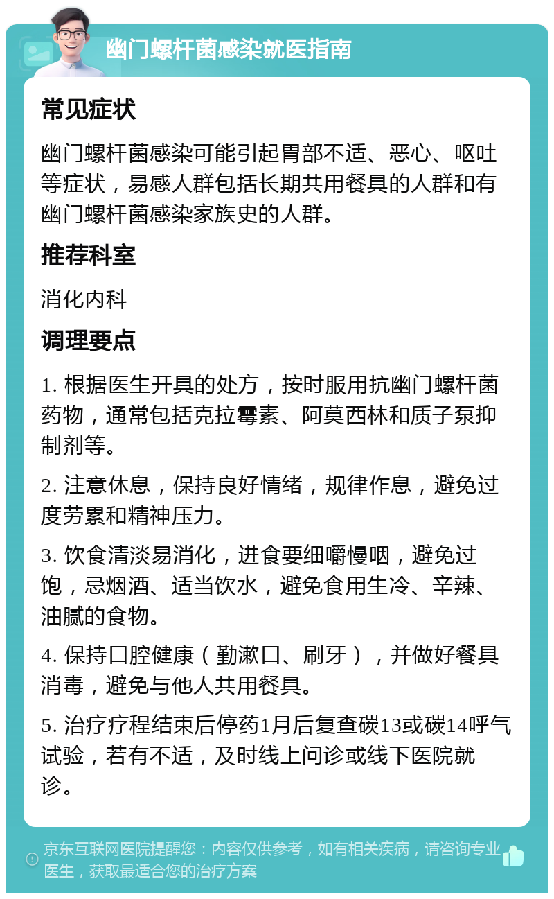 幽门螺杆菌感染就医指南 常见症状 幽门螺杆菌感染可能引起胃部不适、恶心、呕吐等症状，易感人群包括长期共用餐具的人群和有幽门螺杆菌感染家族史的人群。 推荐科室 消化内科 调理要点 1. 根据医生开具的处方，按时服用抗幽门螺杆菌药物，通常包括克拉霉素、阿莫西林和质子泵抑制剂等。 2. 注意休息，保持良好情绪，规律作息，避免过度劳累和精神压力。 3. 饮食清淡易消化，进食要细嚼慢咽，避免过饱，忌烟酒、适当饮水，避免食用生冷、辛辣、油腻的食物。 4. 保持口腔健康（勤漱口、刷牙），并做好餐具消毒，避免与他人共用餐具。 5. 治疗疗程结束后停药1月后复查碳13或碳14呼气试验，若有不适，及时线上问诊或线下医院就诊。