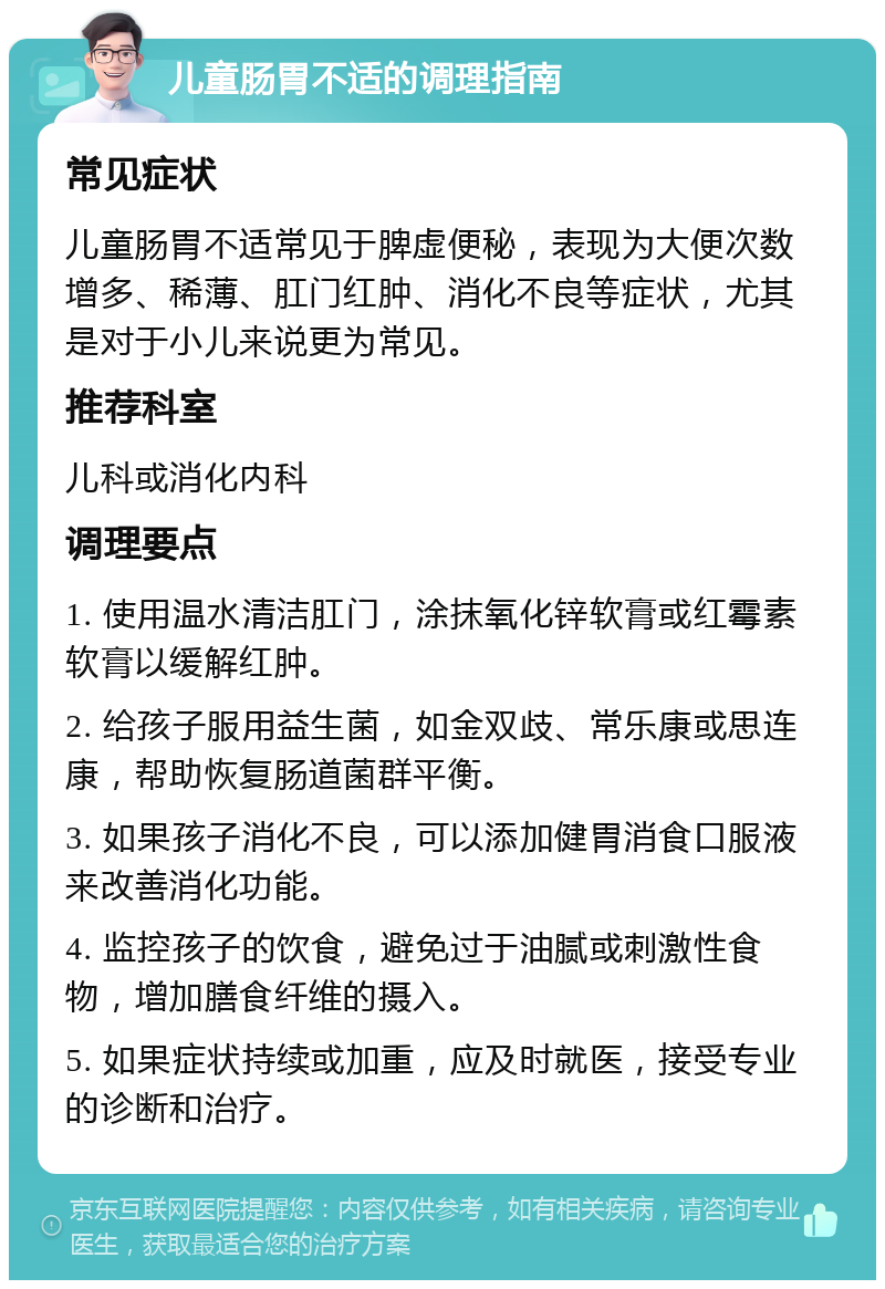 儿童肠胃不适的调理指南 常见症状 儿童肠胃不适常见于脾虚便秘，表现为大便次数增多、稀薄、肛门红肿、消化不良等症状，尤其是对于小儿来说更为常见。 推荐科室 儿科或消化内科 调理要点 1. 使用温水清洁肛门，涂抹氧化锌软膏或红霉素软膏以缓解红肿。 2. 给孩子服用益生菌，如金双歧、常乐康或思连康，帮助恢复肠道菌群平衡。 3. 如果孩子消化不良，可以添加健胃消食口服液来改善消化功能。 4. 监控孩子的饮食，避免过于油腻或刺激性食物，增加膳食纤维的摄入。 5. 如果症状持续或加重，应及时就医，接受专业的诊断和治疗。