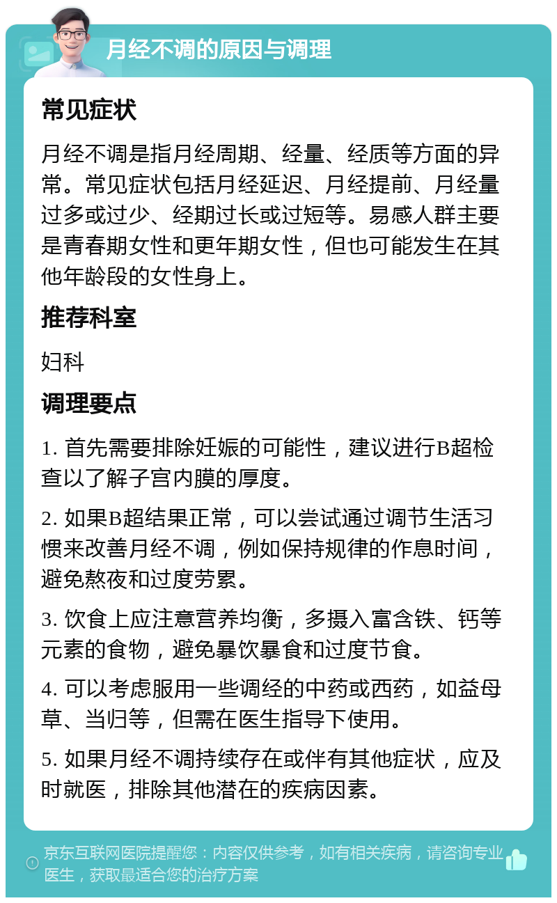 月经不调的原因与调理 常见症状 月经不调是指月经周期、经量、经质等方面的异常。常见症状包括月经延迟、月经提前、月经量过多或过少、经期过长或过短等。易感人群主要是青春期女性和更年期女性，但也可能发生在其他年龄段的女性身上。 推荐科室 妇科 调理要点 1. 首先需要排除妊娠的可能性，建议进行B超检查以了解子宫内膜的厚度。 2. 如果B超结果正常，可以尝试通过调节生活习惯来改善月经不调，例如保持规律的作息时间，避免熬夜和过度劳累。 3. 饮食上应注意营养均衡，多摄入富含铁、钙等元素的食物，避免暴饮暴食和过度节食。 4. 可以考虑服用一些调经的中药或西药，如益母草、当归等，但需在医生指导下使用。 5. 如果月经不调持续存在或伴有其他症状，应及时就医，排除其他潜在的疾病因素。