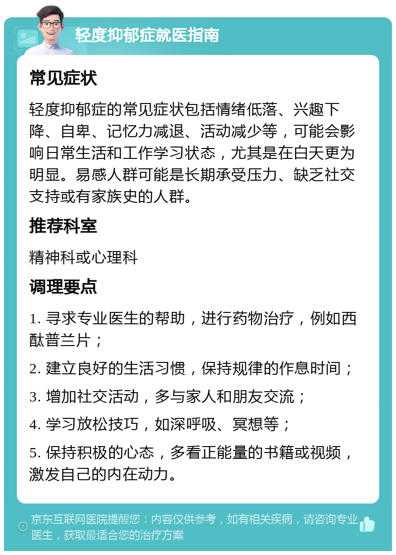 轻度抑郁症就医指南 常见症状 轻度抑郁症的常见症状包括情绪低落、兴趣下降、自卑、记忆力减退、活动减少等，可能会影响日常生活和工作学习状态，尤其是在白天更为明显。易感人群可能是长期承受压力、缺乏社交支持或有家族史的人群。 推荐科室 精神科或心理科 调理要点 1. 寻求专业医生的帮助，进行药物治疗，例如西酞普兰片； 2. 建立良好的生活习惯，保持规律的作息时间； 3. 增加社交活动，多与家人和朋友交流； 4. 学习放松技巧，如深呼吸、冥想等； 5. 保持积极的心态，多看正能量的书籍或视频，激发自己的内在动力。